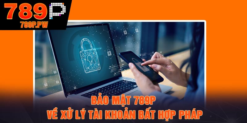 Bảo mật 789P về xử lý tài khoản bất hợp pháp