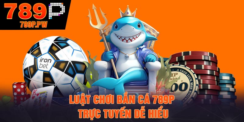 Luật chơi Bắn Cá 789P trực tuyến dễ hiểu